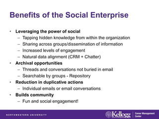 Benefits of the Social Enterprise
• Leveraging the power of social
   – Tapping hidden knowledge from within the organization
   – Sharing across groups/dissemination of information
   – Increased levels of engagement
   – Natural data alignment (CRM + Chatter)
• Archival opportunities
   – Threads and conversations not buried in email
   – Searchable by groups - Repository
• Reduction in duplicative actions
   – Individual emails or email conversations
• Builds community
   – Fun and social engagement!
 