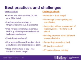Best practices and challenges
Best Practices                             Challenges ahead:
• Choose one issue to solve (in this       • Adoption – drive usage!
  case CRM data)
                                           • Technology creep – getting too
• Implementation strategy =                  complicated
  Organizational fit (i.e. Grassroots)
                                           • Integration with or replacement of
• Plan for generational gaps among           legacy systems – the long road
  staff e.g. differing comfort levels of     ahead
  technology adoption
                                           • Building expertise across different
• Start simple and easy!                     users and admins
• Find stakeholders with similar client • Competing groups (e.g. Jive)
  populations and organizational goals
                                        • FT Salesforce admin?
• Open architecture is key – less
                                        • 3rd party software training
  barriers – drives usage!
 