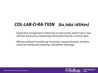 COL·LAB·O·RA·TION (kəˌlabəˈrāSHən)
Cooperative arrangement in which two or more parties (which may or may
not have any previous relationship) work jointly towards a common goal.

Effective method of transferring 'know how' among individuals, therefore
critical to creating and sustaining a competitive advantage.
 
