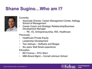 Shane Sugino…Who am I?
     Currently:
     • Associate Director, Career Management Center, Kellogg
        School of Management
     • Career Coach and Strategic Relationship/Business
        Development Manager
         – PE, VC, Entrepreneurship, R/E, Healthcare
     Previously:
     • Healthcare Private Equity
     • Leadership Development
     • Two startups – Software and Biogas
     • Six years Wall Street experience
     Education:
     • BS Finance – NYU Stern
     • MBA Brand Mgmt – Cornell Johnson School
 