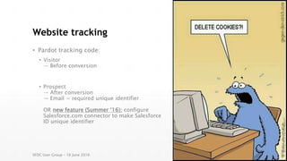 Website tracking
• Pardot tracking code:
• Visitor
→ Before conversion
• Prospect
→ After conversion
→ Email = required unique identifier
OR new feature (Summer ‘16): configure
Salesforce.com connector to make Salesforce
ID unique identifier
SFDC User Group – 16 June 2016
 