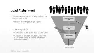 Lead Assignment
• When do you pass through a lead to
your sales team?
• Ideally: high Grade, high Score
• Lead assignment:
• A prospect is assigned to a (sales) user
• A record is created in your Salesforce
CRM when there is a Salesforce.com
connector set up
SFDC User Group – 16 June 2016
 