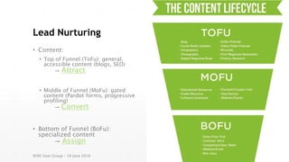 Lead Nurturing
• Content:
• Top of Funnel (ToFu): general,
accessible content (blogs, SEO)
→ Attract
• Middle of Funnel (MoFu): gated
content (Pardot forms, progressive
profiling)
→ Convert
• Bottom of Funnel (BoFu):
specialized content
→ Assign
SFDC User Group – 16 June 2016
 
