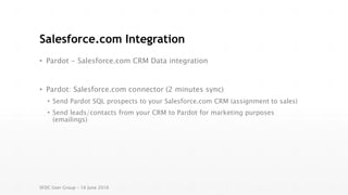 Salesforce.com Integration
• Pardot - Salesforce.com CRM Data integration
• Pardot: Salesforce.com connector (2 minutes sync)
• Send Pardot SQL prospects to your Salesforce.com CRM (assignment to sales)
• Send leads/contacts from your CRM to Pardot for marketing purposes
(emailings)
SFDC User Group – 16 June 2016
 