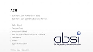 ABSI
• Salesforce.com Partner since 2002
• Salesforce.com Gold Cloud Alliance Partner
• Sales Cloud
• Service Cloud
• Community Cloud
• Force.com Platform & technical expertise
• ServiceMax
• Pardot
• System Integration
SFDC User Group – 16 June 2016
 