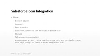 Salesforce.com Integration
• More:
• Custom objects
• Accounts
• Opportunities
• Salesforce.com users can be linked to Pardot users
• Queues
• Salesforce.com campaigns
• Automations, actions: create salesforce.com task, add to salesforce.com
campaign, assign via salesforce.com assignment rule
SFDC User Group – 16 June 2016
 