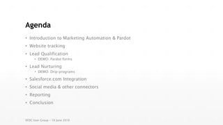 Agenda
• Introduction to Marketing Automation & Pardot
• Website tracking
• Lead Qualification
• DEMO: Pardot forms
• Lead Nurturing
• DEMO: Drip programs
• Salesforce.com Integration
• Social media & other connectors
• Reporting
• Conclusion
SFDC User Group – 16 June 2016
 