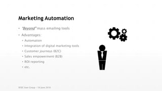 Marketing Automation
• “Beyond” mass emailing tools
• Advantages:
• Automation
• Integration of digital marketing tools
• Customer journeys (B2C)
• Sales empowerment (B2B)
• ROI reporting
• etc.
SFDC User Group – 16 June 2016
 