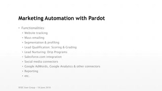 Marketing Automation with Pardot
• Functionalities:
• Website tracking
• Mass emailing
• Segmentation & profiling
• Lead Qualification: Scoring & Grading
• Lead Nurturing: Drip Programs
• Salesforce.com integration
• Social media connectors
• Google AdWords, Google Analytics & other connectors
• Reporting
• etc.
SFDC User Group – 16 June 2016
 