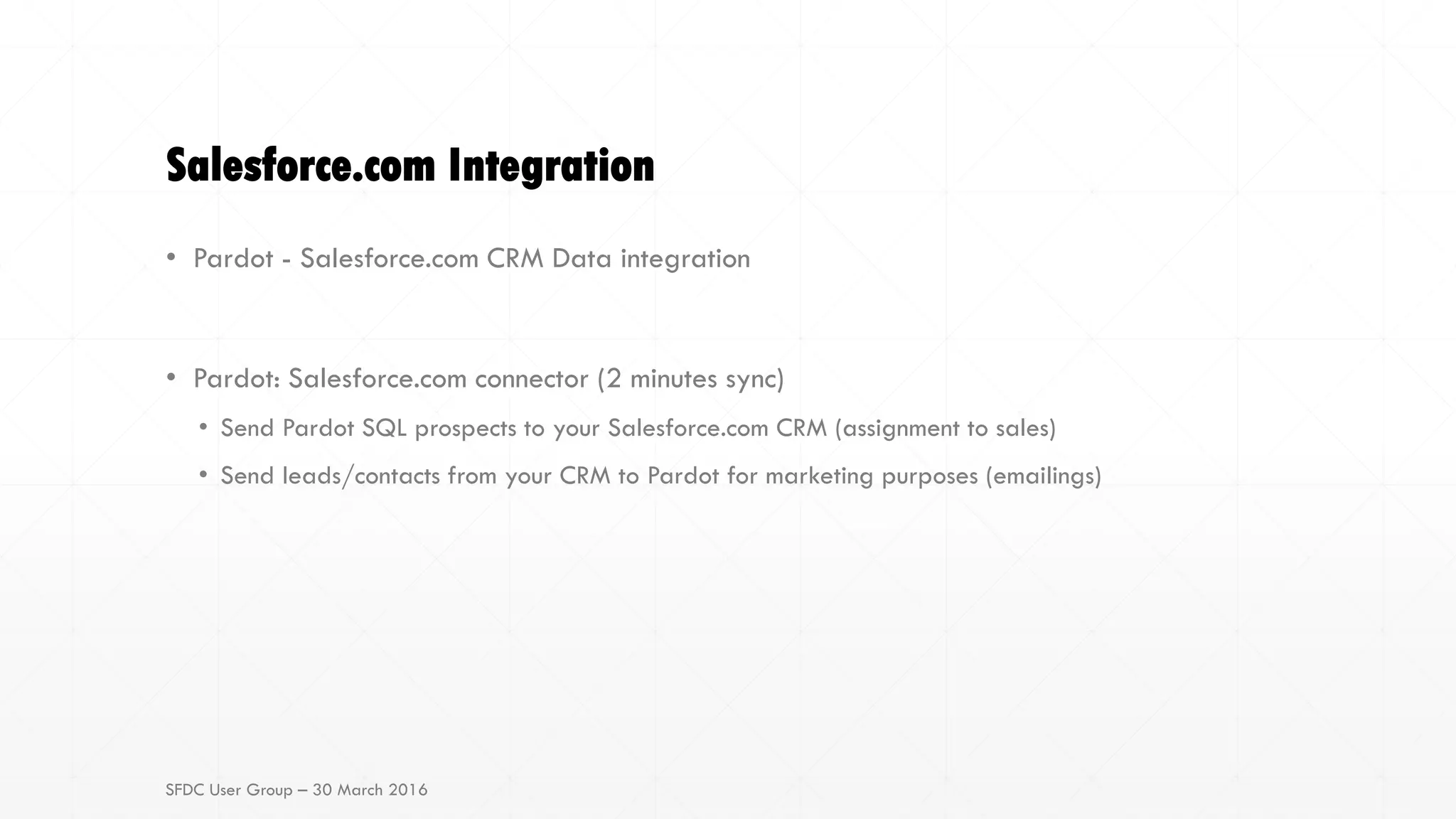 Salesforce.com Integration
• Pardot - Salesforce.com CRM Data integration
• Pardot: Salesforce.com connector (2 minutes sync)
• Send Pardot SQL prospects to your Salesforce.com CRM (assignment to sales)
• Send leads/contacts from your CRM to Pardot for marketing purposes (emailings)
SFDC User Group – 30 March 2016
 