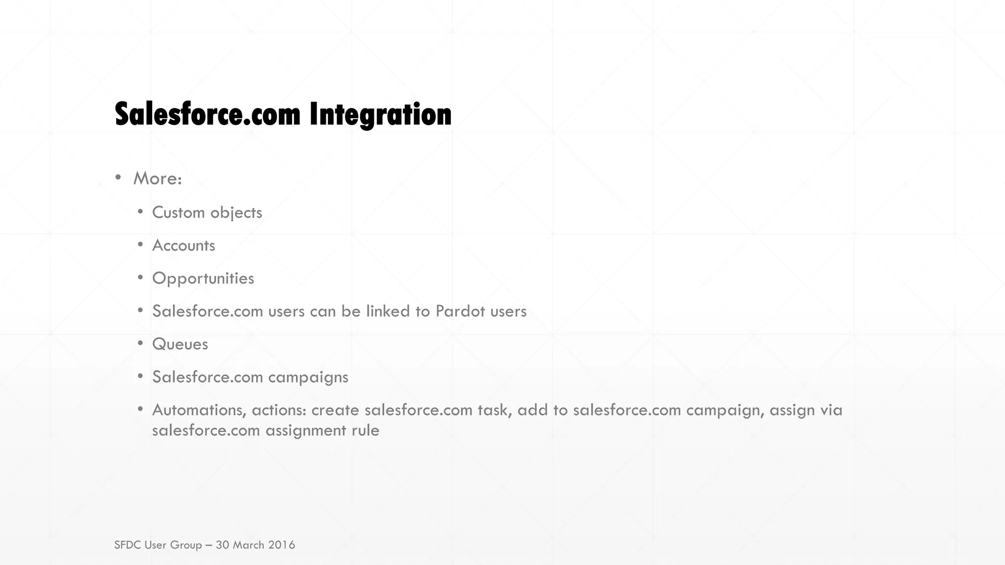 Salesforce.com Integration
• More:
• Custom objects
• Accounts
• Opportunities
• Salesforce.com users can be linked to Pardot users
• Queues
• Salesforce.com campaigns
• Automations, actions: create salesforce.com task, add to salesforce.com campaign, assign via
salesforce.com assignment rule
SFDC User Group – 30 March 2016
 