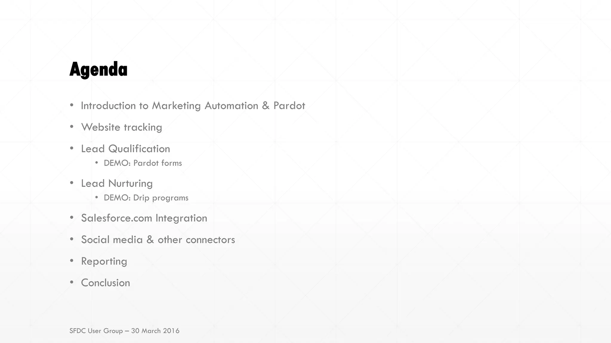 Agenda
• Introduction to Marketing Automation & Pardot
• Website tracking
• Lead Qualification
• DEMO: Pardot forms
• Lead Nurturing
• DEMO: Drip programs
• Salesforce.com Integration
• Social media & other connectors
• Reporting
• Conclusion
SFDC User Group – 30 March 2016
 