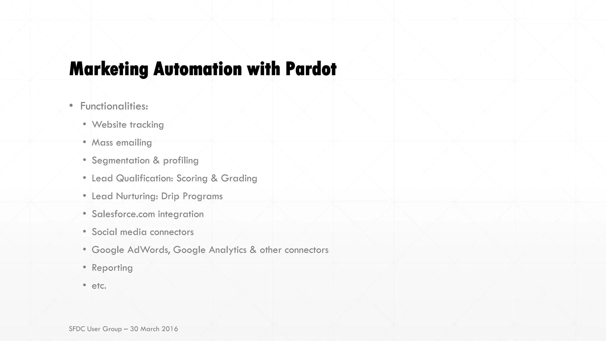 Marketing Automation with Pardot
• Functionalities:
• Website tracking
• Mass emailing
• Segmentation & profiling
• Lead Qualification: Scoring & Grading
• Lead Nurturing: Drip Programs
• Salesforce.com integration
• Social media connectors
• Google AdWords, Google Analytics & other connectors
• Reporting
• etc.
SFDC User Group – 30 March 2016
 