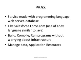 PAAS
• Service made with programming language,
web server, database
• Like Salesforce Force.com (use of apex
language similar to java)
• Build, Compile, Run programs without
worrying about Infrastructure
• Manage data, Application Resources
www.victoriousdigital.in
 