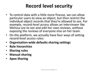 Record level security
• To control data with a little more finesse, we can allow
particular users to view an object, but then restrict the
individual object records that they're allowed to see. For
example, record-level access allows an interviewer like
Melissa Lee to see and edit her own reviews, without
exposing the reviews of everyone else on her team.
• On the platform, we actually have four ways of setting
record-level access rules:
• Organization-wide defaults sharing settings
• Role hierarchies
• Sharing rules
• Manual sharing
• Apex Sharing
www.victoriousdigital.in
 