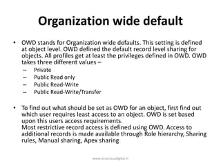 Organization wide default
• OWD stands for Organization wide defaults. This setting is defined
at object level. OWD defined the default record level sharing for
objects. All profiles get at least the privileges defined in OWD. OWD
takes three different values –
– Private
– Public Read only
– Public Read-Write
– Public Read-Write/Transfer
• To find out what should be set as OWD for an object, first find out
which user requires least access to an object. OWD is set based
upon this users access requirements.
Most restrictive record access is defined using OWD. Access to
additional records is made available through Role hierarchy, Sharing
rules, Manual sharing, Apex sharing
www.victoriousdigital.in
 