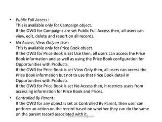 • Public Full Access :
This is available only for Campaign object.
If the OWD for Campaigns are set Public Full Access then, all users can
view, edit, delete and report on all records.
• No Access, View Only or Use :
This is available only for Price Book object.
If the OWD for Price Book is set Use then, all users can access the Price
Book information and as well as using the Price Book configuration for
Opportunities with Products.
If the OWD for Price Book is set View Only then, all users can access the
Price Book information but not to use that Price Book detail in
Opportunities with Products
If the OWD for Price Book is set No Access then, it restricts users from
accessing information for Price Book and Prices.
• Controlled By Parent :
If the OWD for any object is set as Controlled By Parent, then user can
perform an action on the record based on whether they can do the same
on the parent record associated with it.
www.victoriousdigital.in
 