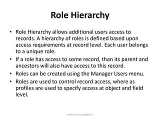 Role Hierarchy
• Role Hierarchy allows additional users access to
records. A hierarchy of roles is defined based upon
access requirements at record level. Each user belongs
to a unique role.
• If a role has access to some record, than its parent and
ancestors will also have access to this record.
• Roles can be created using the Manager Users menu.
• Roles are used to control record access, where as
profiles are used to specify access at object and field
level.
www.victoriousdigital.in
 