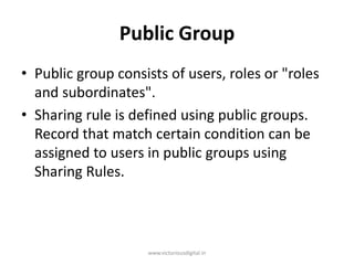 Public Group
• Public group consists of users, roles or "roles
and subordinates".
• Sharing rule is defined using public groups.
Record that match certain condition can be
assigned to users in public groups using
Sharing Rules.
www.victoriousdigital.in
 