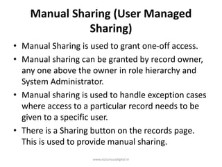 Manual Sharing (User Managed
Sharing)
• Manual Sharing is used to grant one-off access.
• Manual sharing can be granted by record owner,
any one above the owner in role hierarchy and
System Administrator.
• Manual sharing is used to handle exception cases
where access to a particular record needs to be
given to a specific user.
• There is a Sharing button on the records page.
This is used to provide manual sharing.
www.victoriousdigital.in
 