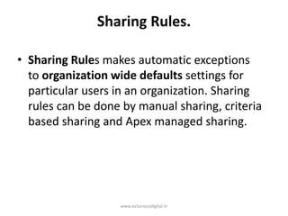 Sharing Rules.
• Sharing Rules makes automatic exceptions
to organization wide defaults settings for
particular users in an organization. Sharing
rules can be done by manual sharing, criteria
based sharing and Apex managed sharing.
www.victoriousdigital.in
 