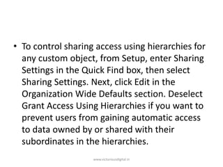 • To control sharing access using hierarchies for
any custom object, from Setup, enter Sharing
Settings in the Quick Find box, then select
Sharing Settings. Next, click Edit in the
Organization Wide Defaults section. Deselect
Grant Access Using Hierarchies if you want to
prevent users from gaining automatic access
to data owned by or shared with their
subordinates in the hierarchies.
www.victoriousdigital.in
 