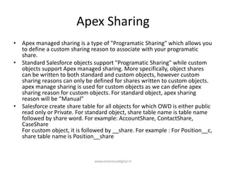 Apex Sharing
• Apex managed sharing is a type of "Programatic Sharing" which allows you
to define a custom sharing reason to associate with your programatic
share.
• Standard Salesforce objects support "Programatic Sharing" while custom
objects support Apex managed sharing. More specifically, object shares
can be written to both standard and custom objects, however custom
sharing reasons can only be defined for shares written to custom objects.
apex manage sharing is used for custom objects as we can define apex
sharing reason for custom objects. For standard object, apex sharing
reason will be “Manual”
• Salesforce create share table for all objects for which OWD is either public
read only or Private. For standard object, share table name is table name
followed by share word. For example: AccountShare, ContactShare,
CaseShare
For custom object, it is followed by __share. For example : For Position__c,
share table name is Position__share
www.victoriousdigital.in
 