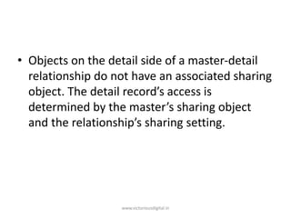 • Objects on the detail side of a master-detail
relationship do not have an associated sharing
object. The detail record’s access is
determined by the master’s sharing object
and the relationship’s sharing setting.
www.victoriousdigital.in
 
