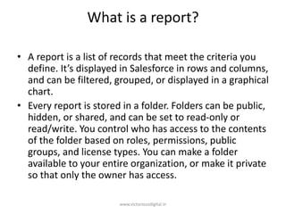 What is a report?
• A report is a list of records that meet the criteria you
define. It’s displayed in Salesforce in rows and columns,
and can be filtered, grouped, or displayed in a graphical
chart.
• Every report is stored in a folder. Folders can be public,
hidden, or shared, and can be set to read-only or
read/write. You control who has access to the contents
of the folder based on roles, permissions, public
groups, and license types. You can make a folder
available to your entire organization, or make it private
so that only the owner has access.
www.victoriousdigital.in
 