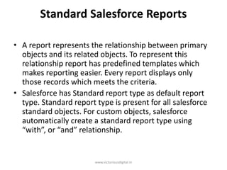 Standard Salesforce Reports
• A report represents the relationship between primary
objects and its related objects. To represent this
relationship report has predefined templates which
makes reporting easier. Every report displays only
those records which meets the criteria.
• Salesforce has Standard report type as default report
type. Standard report type is present for all salesforce
standard objects. For custom objects, salesforce
automatically create a standard report type using
“with”, or “and” relationship.
www.victoriousdigital.in
 
