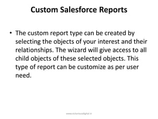 Custom Salesforce Reports
• The custom report type can be created by
selecting the objects of your interest and their
relationships. The wizard will give access to all
child objects of these selected objects. This
type of report can be customize as per user
need.
www.victoriousdigital.in
 