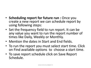 • Scheduling report for future run : Once you
create a new report we can schedule report by
using following steps:
• Set the frequency field to run report. It can be
any value you want to run the report number of
times like Daily, Weekly or Monthly.
• Mention the dates in Start and End fields.
• To run the report you must select start time. Click
on Find available options to choose a start time.
• To save report schedule click on Save Report
Schedule.
www.victoriousdigital.in
 