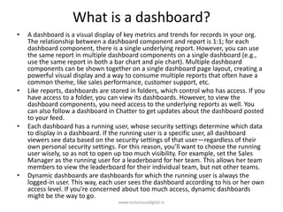 What is a dashboard?
• A dashboard is a visual display of key metrics and trends for records in your org.
The relationship between a dashboard component and report is 1:1; for each
dashboard component, there is a single underlying report. However, you can use
the same report in multiple dashboard components on a single dashboard (e.g.,
use the same report in both a bar chart and pie chart). Multiple dashboard
components can be shown together on a single dashboard page layout, creating a
powerful visual display and a way to consume multiple reports that often have a
common theme, like sales performance, customer support, etc.
• Like reports, dashboards are stored in folders, which control who has access. If you
have access to a folder, you can view its dashboards. However, to view the
dashboard components, you need access to the underlying reports as well. You
can also follow a dashboard in Chatter to get updates about the dashboard posted
to your feed.
• Each dashboard has a running user, whose security settings determine which data
to display in a dashboard. If the running user is a specific user, all dashboard
viewers see data based on the security settings of that user—regardless of their
own personal security settings. For this reason, you’ll want to choose the running
user wisely, so as not to open up too much visibility. For example, set the Sales
Manager as the running user for a leaderboard for her team. This allows her team
members to view the leaderboard for their individual team, but not other teams.
• Dynamic dashboards are dashboards for which the running user is always the
logged-in user. This way, each user sees the dashboard according to his or her own
access level. If you’re concerned about too much access, dynamic dashboards
might be the way to go.
www.victoriousdigital.in
 