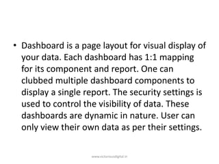 • Dashboard is a page layout for visual display of
your data. Each dashboard has 1:1 mapping
for its component and report. One can
clubbed multiple dashboard components to
display a single report. The security settings is
used to control the visibility of data. These
dashboards are dynamic in nature. User can
only view their own data as per their settings.
www.victoriousdigital.in
 