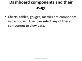 Dashboard components and their
usage
• Charts, tables, gauges, metrics are component
in dashboard. User can select any of these
component to view data.
www.victoriousdigital.in
 