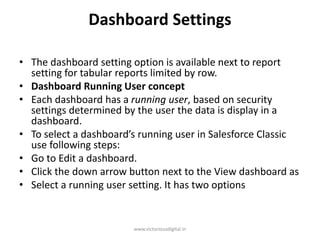 Dashboard Settings
• The dashboard setting option is available next to report
setting for tabular reports limited by row.
• Dashboard Running User concept
• Each dashboard has a running user, based on security
settings determined by the user the data is display in a
dashboard.
• To select a dashboard’s running user in Salesforce Classic
use following steps:
• Go to Edit a dashboard.
• Click the down arrow button next to the View dashboard as
• Select a running user setting. It has two options
www.victoriousdigital.in
 