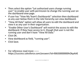 • Then select the option “Let authorized users change running
user” to enable user with permission to change the running user on
the dashboard view page.
• If user has “View My Team’s Dashboards” selection then dashboard
as any user below them in the role hierarchy can view dashboard.
• “View All Data” option will allow all users to edit the dashboard and
view it as any user in their organization.
• “Enable Other User’s Dashboard” will restrict the access to edit the
dashboard. If they have access to it, though that user is not the
running user and don’t have “View All Data.”
• Click OK.
• View dashboard as field, “running user”.
• Click Save.
• For reference read more ------
https://success.salesforce.com/answers?id=90630000000hOkpAAE
www.victoriousdigital.in
 