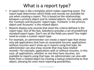 What is a report type?
• A report type is like a template which makes reporting easier. The
report type determines which fields and records are available for
use when creating a report. This is based on the relationships
between a primary object and its related objects. For example, with
the ‘Contacts and Accounts’ report type, ‘Contacts’ is the primary
object and ‘Accounts’ is the related object.
• Reports display only records that meet the criteria defined in the
report type. Out of the box, Salesforce provides a set of predefined
standard report types. Don’t see all the fields you want? You might
need to create a custom report type.
• For example, an administrator can create a report type that shows
only job applications that have an associated resume; applications
without resumes won't show up in reports using that type. An
administrator can also show records that may have related
records—for example, applications with or without resumes. In this
case, all applications, whether or not they have resumes, are
available to reports using that type. An administrator can also add
fields from a related object by creating a lookup relationship to that
object, allowing for even more reporting possibilities.
www.victoriousdigital.in
 