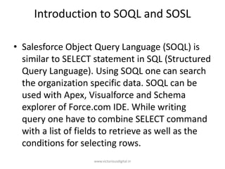 Introduction to SOQL and SOSL
• Salesforce Object Query Language (SOQL) is
similar to SELECT statement in SQL (Structured
Query Language). Using SOQL one can search
the organization specific data. SOQL can be
used with Apex, Visualforce and Schema
explorer of Force.com IDE. While writing
query one have to combine SELECT command
with a list of fields to retrieve as well as the
conditions for selecting rows.
www.victoriousdigital.in
 