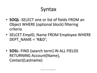 Syntax
• SOQL -SELECT one or list of fields FROM an
Object WHERE (optional block) filtering
criteria
• SELCET EmpID, Name FROM Employee WHERE
DEPT_NAME = ‘R&D’;
• SOSL- FIND {search term} IN ALL FIELDS
RETURNING Account(Name),
Contact(Lastname)
www.victoriousdigital.in
 