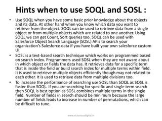 Hints when to use SOQL and SOSL :
• Use SOQL when you have some basic prior knowledge about the objects
and its data. At other hand when you know which data you want to
retrieve from the object. SOQL can be used to retrieve data from a single
object or from multiple objects which are related to one another. Using
SOQL we can get Count, Sort queries too. SOQL can be used with
Salesforce Object Search Language (SOSL) APIs to search your
organization’s Salesforce data if you have built your own salesforce custom
UI.
• SOSL is a text-based search technique which works on programmed based
on search index. Programmers used SOSL when they are not aware about
in which object or fields the data has. It retrieves data for a specific term
that is inside the field or build search index for multiple terms within field.
It is used to retrieve multiple objects efficiently though may not related to
each other. It is used to retrieve data from multiple divisions too.
• To increase the performance of searching use SOSL than SOQL as SOSL is
faster than SOQL. If you are searching for specific and single term search
then SOQL is best option as SOSL combines multiple terms in the single
field. Number of fields in search should be minimum because the large
number of fields leads to increase in number of permutations, which can
be difficult to tune.
www.victoriousdigital.in
 