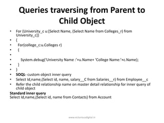 Queries traversing from Parent to
Child Object
• For (University_c u:[Select Name, (Select Name from Colleges_r) from
University_c]}
• {
• For(college_c:u.Colleges r)
• {
•
• System.debug(‘University Name :’+u.Name+ ‘College Name:’+c.Name);
• }
• }
• SOQL- custom object inner query
• Select Id,name,(Select id, name, salary__C from Salaries__r) from Employee__c
• Refer the child relationship name on master detail relationship for inner query of
child object
Standard inner query
Select Id,name,(Select id, name from Contacts) from Account
www.victoriousdigital.in
 