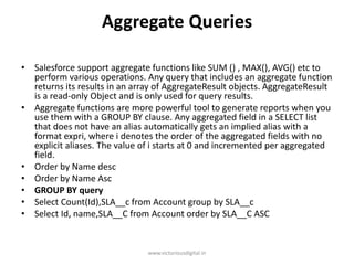 Aggregate Queries
• Salesforce support aggregate functions like SUM () , MAX(), AVG() etc to
perform various operations. Any query that includes an aggregate function
returns its results in an array of AggregateResult objects. AggregateResult
is a read-only Object and is only used for query results.
• Aggregate functions are more powerful tool to generate reports when you
use them with a GROUP BY clause. Any aggregated field in a SELECT list
that does not have an alias automatically gets an implied alias with a
format expri, where i denotes the order of the aggregated fields with no
explicit aliases. The value of i starts at 0 and incremented per aggregated
field.
• Order by Name desc
• Order by Name Asc
• GROUP BY query
• Select Count(Id),SLA__c from Account group by SLA__c
• Select Id, name,SLA__C from Account order by SLA__C ASC
www.victoriousdigital.in
 