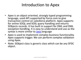 Introduction to Apex
• Apex is an object oriented, strongly typed programming
language, used API supported by Force.com to give
transaction control on salesforce platform. Apex supports
for online SOQL and SOSL query handling and returns
SObjects records. It has built in support for DML and DML
exception handling. It is easy to understand and use as the
syntax is more similar to Java language
• Apex is used to implement complex business functionality.
Apex supports trigger. We can perform complex validation
using Apex.
• Note: SObject class is generic class which can be any SFDC
object.
www.victoriousdigital.in
 