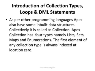 Introduction of Collection Types,
Loops & DML Statements
• As per other programming languages Apex
also have some inbuilt data structures.
Collectively it is called as Collection. Apex
Collection has four types namely Lists, Sets,
Maps and Enumerations. The first element of
any collection type is always indexed at
location zero.
www.victoriousdigital.in
 