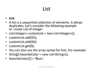 List
• List:
• A list is a sequential collection of elements. It allows
duplicates. Let’s consider the following example
to create List of integer
• List<Integer> customList = new List<Integer>();
• customList.add(55);
• customList.add(56);
• customList.get(0);
• You can also use the array syntax for lists. For example:
• String[] favoriteColor = new List<String>();
• favoriteColor[2] = ‘Blue’;
www.victoriousdigital.in
 