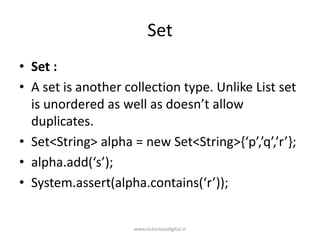 Set
• Set :
• A set is another collection type. Unlike List set
is unordered as well as doesn’t allow
duplicates.
• Set<String> alpha = new Set<String>{‘p’,’q’,’r’};
• alpha.add(‘s’);
• System.assert(alpha.contains(‘r’));
www.victoriousdigital.in
 