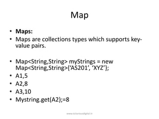 Map
• Maps:
• Maps are collections types which supports key-
value pairs.
• Map<String,String> myStrings = new
Map<String,String>{‘AS201’, ‘XYZ’};
• A1,5
• A2,8
• A3,10
• Mystring.get(A2);=8
www.victoriousdigital.in
 