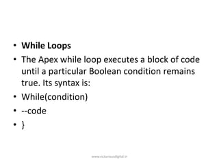 • While Loops
• The Apex​​ while loop executes a block of code
until a particular Boolean condition remains
true. Its syntax is:
• While(condition)
• --code
• }
www.victoriousdigital.in
 