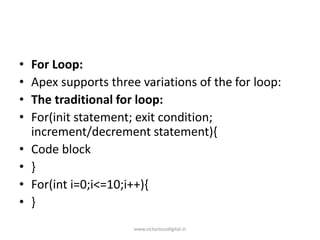 • For Loop:
• Apex supports three variations of the for loop:
• The traditional for loop:
• For(init statement; exit condition;
increment/decrement statement){
• Code block
• }
• For(int i=0;i<=10;i++){
• }
www.victoriousdigital.in
 